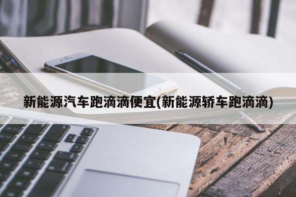 新能源汽车跑滴滴便宜(新能源轿车跑滴滴)