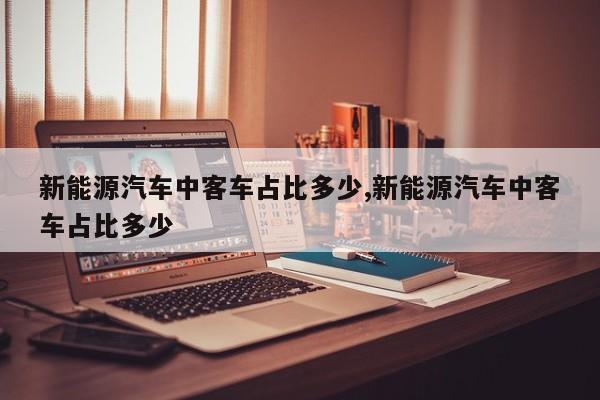 新能源汽车中客车占比多少,新能源汽车中客车占比多少