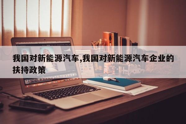 我国对新能源汽车,我国对新能源汽车企业的扶持政策