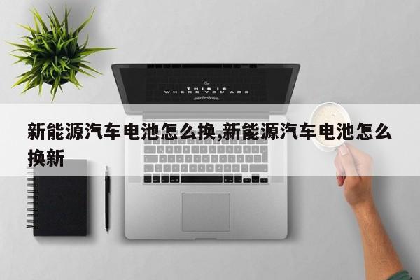 新能源汽车电池怎么换,新能源汽车电池怎么换新