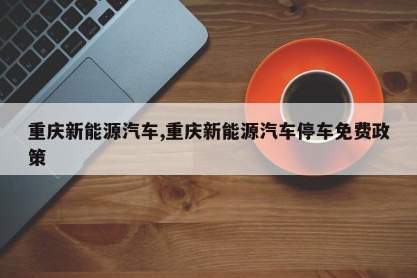 重庆新能源汽车,重庆新能源汽车停车免费政策