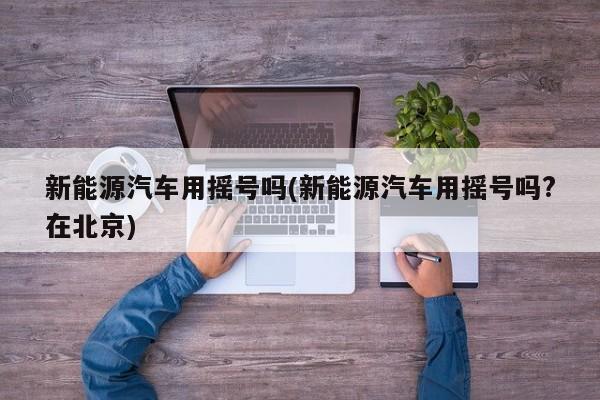 新能源汽车用摇号吗(新能源汽车用摇号吗?在北京)