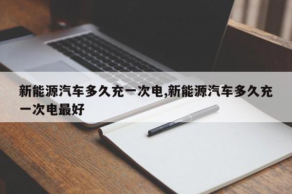 新能源汽车多久充一次电,新能源汽车多久充一次电最好