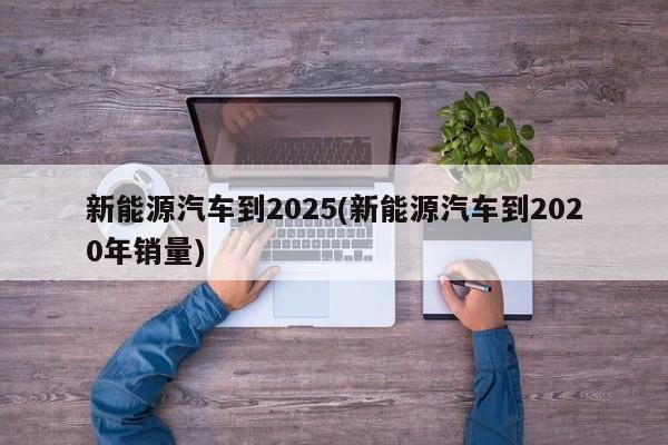 新能源汽车到2025(新能源汽车到2020年销量)