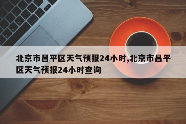 北京市昌平区天气预报24小时,北京市昌平区天气预报24小时查询 第1张