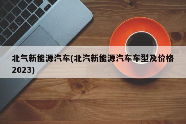 北气新能源汽车(北汽新能源汽车车型及价格2023)