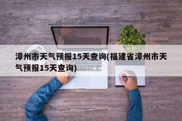 漳州市天气预报15天查询(福建省漳州市天气预报15天查询)