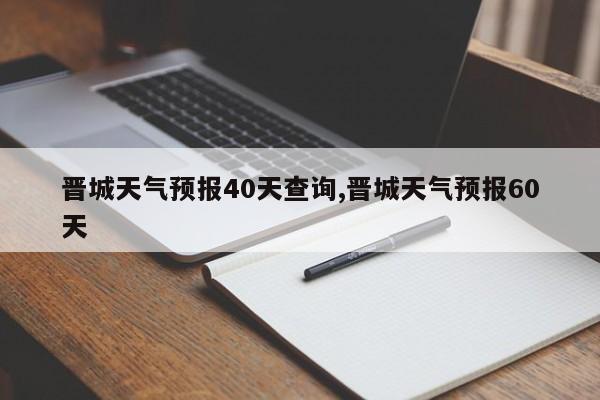 晋城天气预报40天查询,晋城天气预报60天 第1张