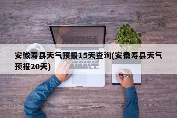 安徽寿县天气预报15天查询(安徽寿县天气预报20天)