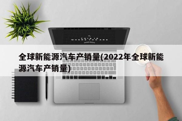 全球新能源汽车产销量(2022年全球新能源汽车产销量)