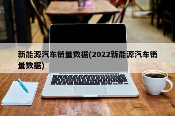 新能源汽车销量数据(2022新能源汽车销量数据)