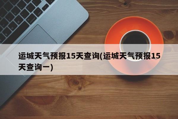 运城天气预报15天查询(运城天气预报15天查询一) 第1张