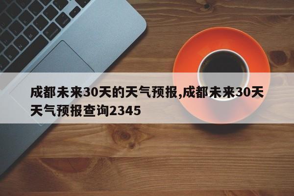 成都未来30天的天气预报,成都未来30天天气预报查询2345
