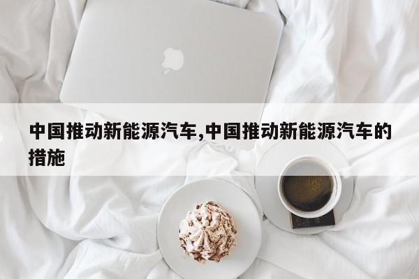 中国推动新能源汽车,中国推动新能源汽车的措施