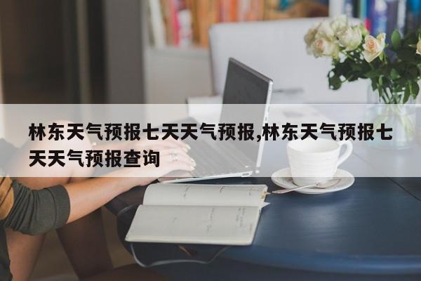 林东天气预报七天天气预报,林东天气预报七天天气预报查询 第1张