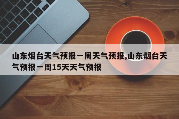 山东烟台天气预报一周天气预报,山东烟台天气预报一周15天天气预报