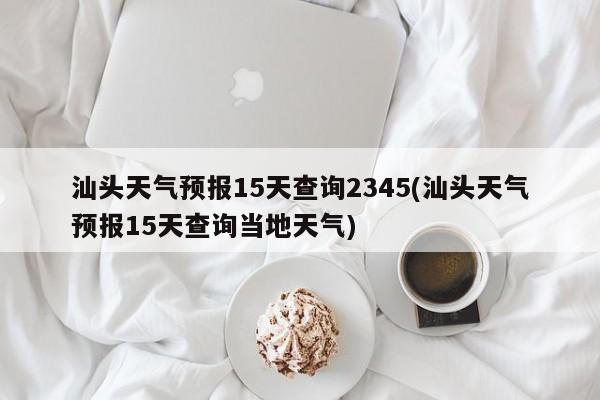 汕头天气预报15天查询2345(汕头天气预报15天查询当地天气)