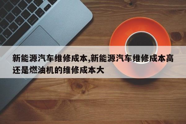 新能源汽车维修成本,新能源汽车维修成本高还是燃油机的维修成本大