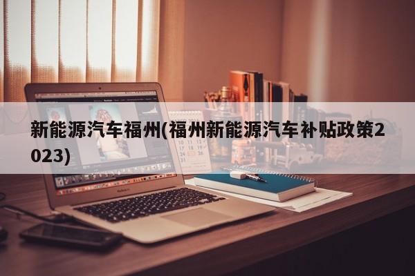 新能源汽车福州(福州新能源汽车补贴政策2023)