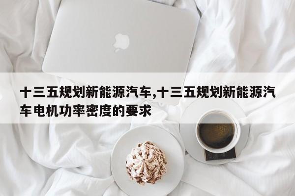 十三五规划新能源汽车,十三五规划新能源汽车电机功率密度的要求