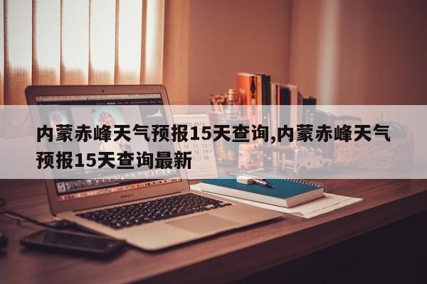 内蒙赤峰天气预报15天查询,内蒙赤峰天气预报15天查询最新