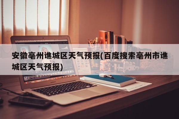 安徽亳州谯城区天气预报(百度搜索亳州市谯城区天气预报)