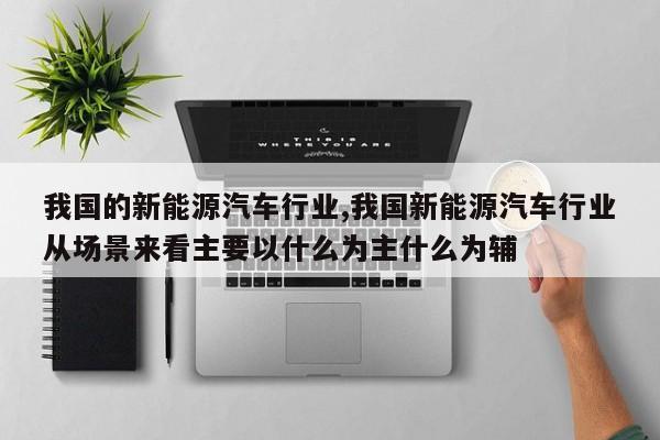 我国的新能源汽车行业,我国新能源汽车行业从场景来看主要以什么为主什么为辅
