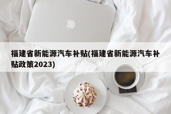 福建省新能源汽车补贴(福建省新能源汽车补贴政策2023)
