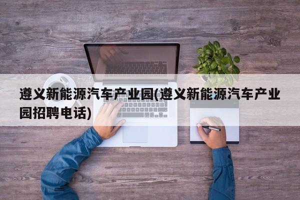 遵义新能源汽车产业园(遵义新能源汽车产业园招聘电话)