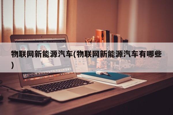 物联网新能源汽车(物联网新能源汽车有哪些)