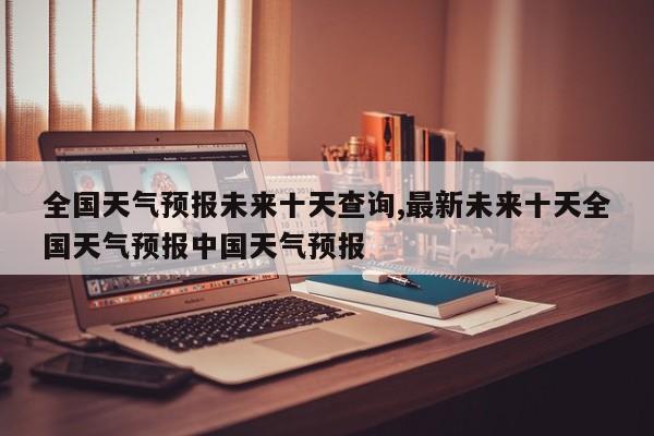 全国天气预报未来十天查询,最新未来十天全国天气预报中国天气预报