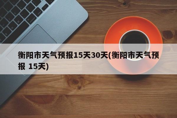 衡阳市天气预报15天30天(衡阳市天气预报 15天)