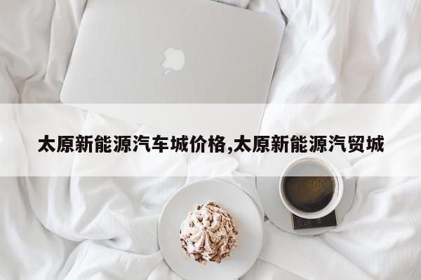 太原新能源汽车城价格,太原新能源汽贸城