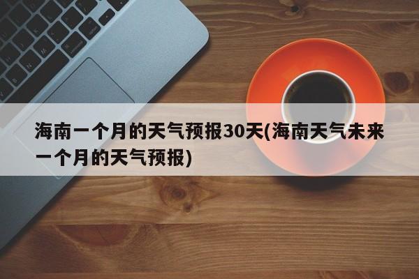 海南一个月的天气预报30天(海南天气未来一个月的天气预报)