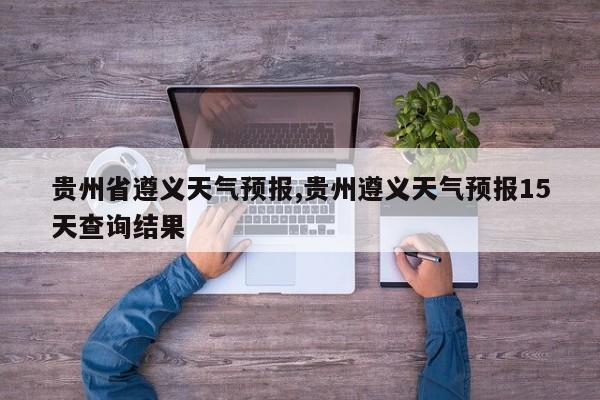 贵州省遵义天气预报,贵州遵义天气预报15天查询结果