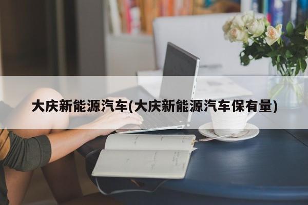大庆新能源汽车(大庆新能源汽车保有量)