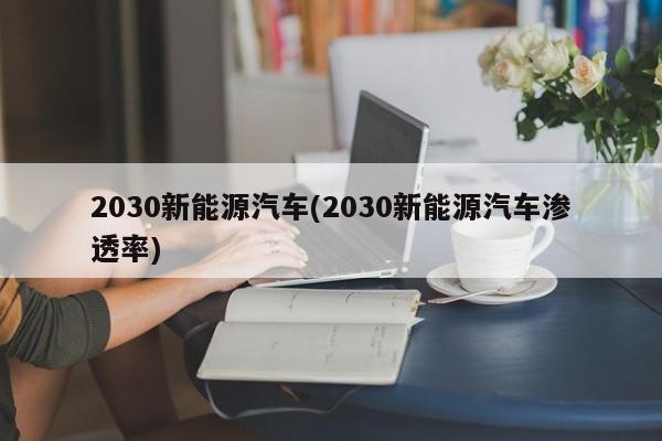 2030新能源汽车(2030新能源汽车渗透率)