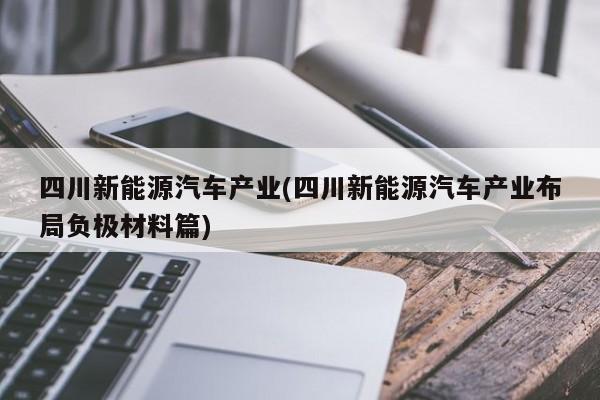 四川新能源汽车产业(四川新能源汽车产业布局负极材料篇)