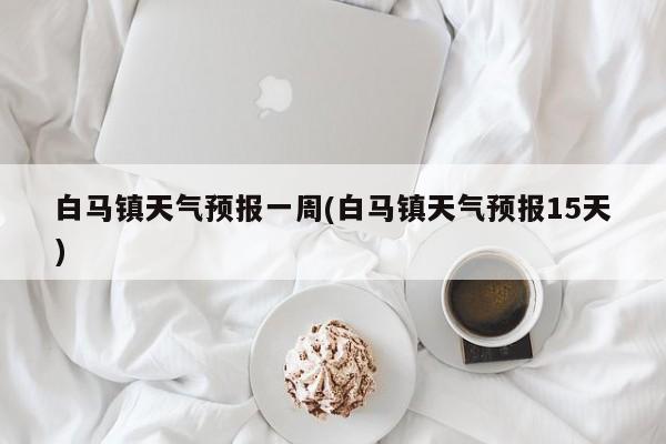 白马镇天气预报一周(白马镇天气预报15天)
