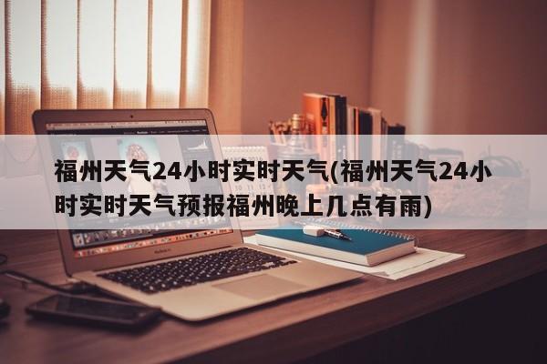 福州天气24小时实时天气(福州天气24小时实时天气预报福州晚上几点有雨)