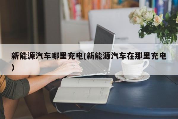 新能源汽车哪里充电(新能源汽车在那里充电)