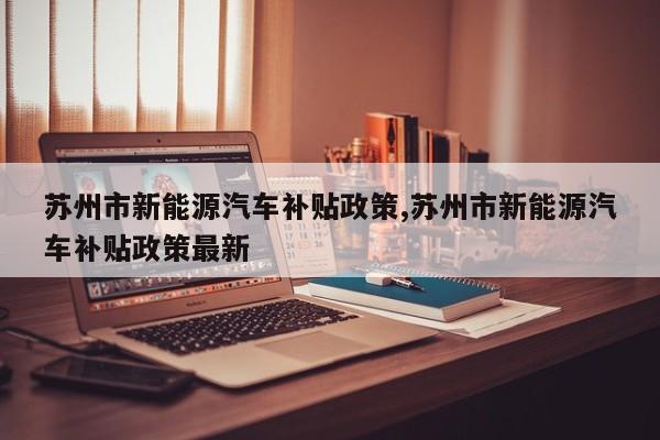 苏州市新能源汽车补贴政策,苏州市新能源汽车补贴政策最新