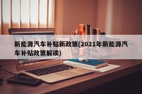 新能源汽车补贴新政策(2021年新能源汽车补贴政策解读)