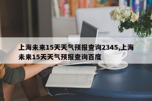 上海未来15天天气预报查询2345,上海未来15天天气预报查询百度 第1张