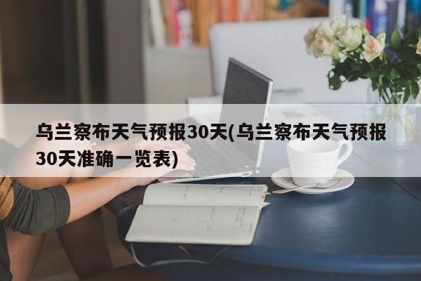 乌兰察布天气预报30天(乌兰察布天气预报30天准确一览表) 第1张