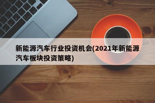 新能源汽车行业投资机会(2021年新能源汽车板块投资策略)