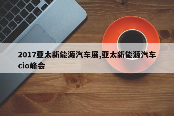 2017亚太新能源汽车展,亚太新能源汽车cio峰会