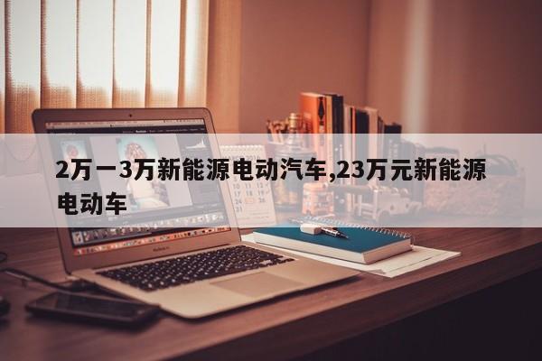 2万一3万新能源电动汽车,23万元新能源电动车