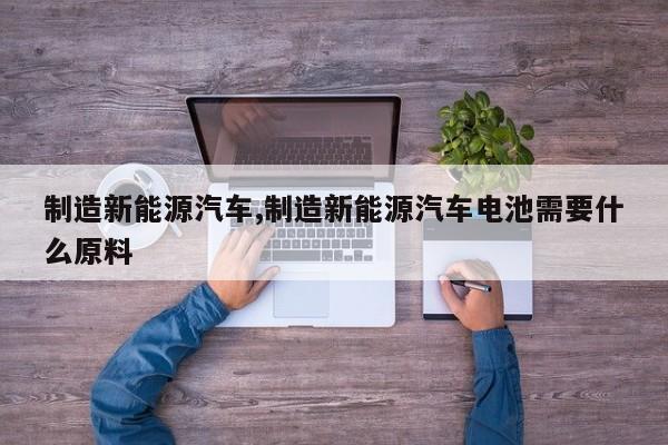 制造新能源汽车,制造新能源汽车电池需要什么原料