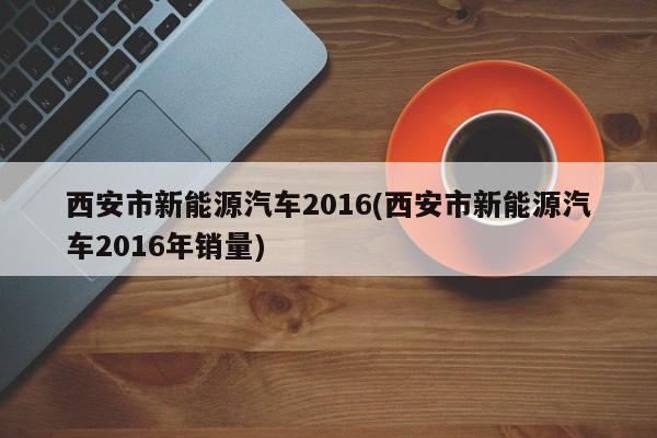 西安市新能源汽车2016(西安市新能源汽车2016年销量)